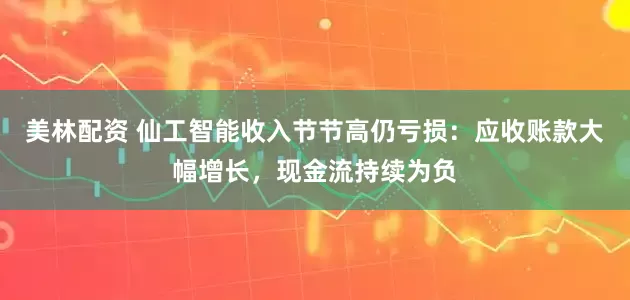 美林配资 仙工智能收入节节高仍亏损：应收账款大幅增长，现金流持续为负