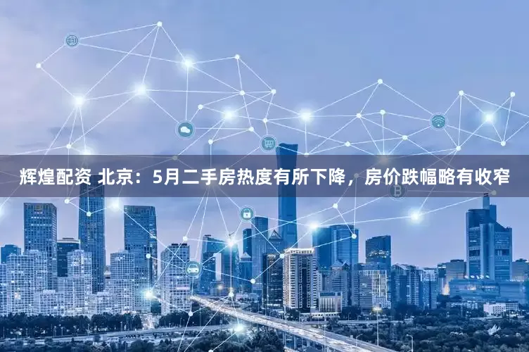 辉煌配资 北京：5月二手房热度有所下降，房价跌幅略有收窄