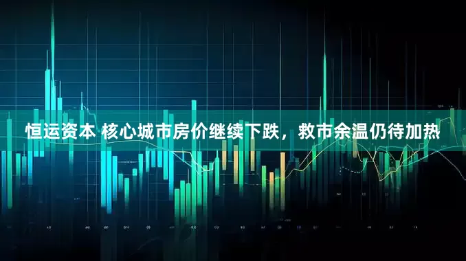 恒运资本 核心城市房价继续下跌，救市余温仍待加热