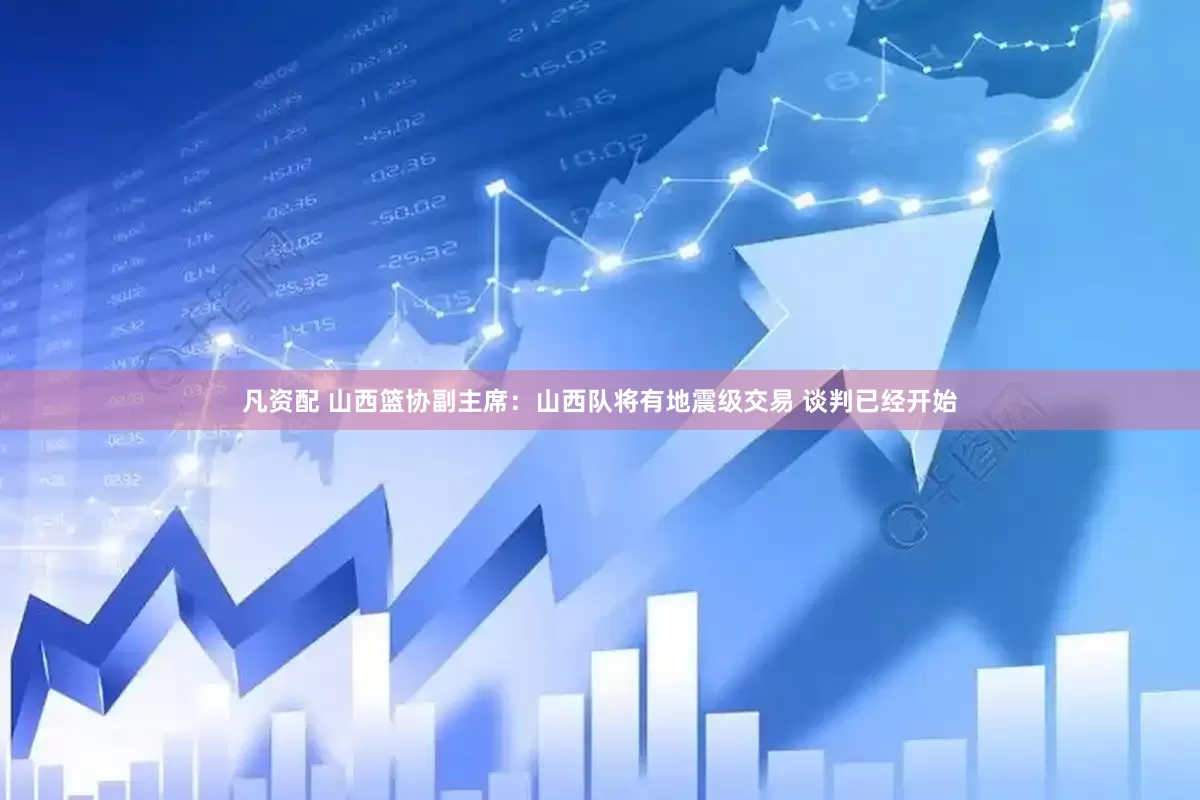 凡资配 山西篮协副主席：山西队将有地震级交易 谈判已经开始