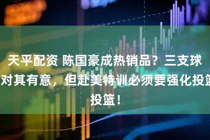 天平配资 陈国豪成热销品？三支球队对其有意，但赴美特训必须要强化投篮！
