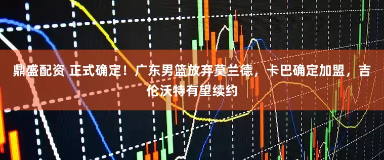 鼎盛配资 正式确定！广东男篮放弃莫兰德，卡巴确定加盟，吉伦沃特有望续约