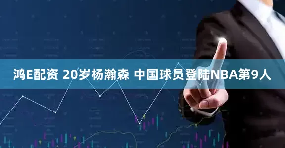 鸿E配资 20岁杨瀚森 中国球员登陆NBA第9人