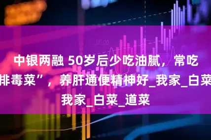 中银两融 50岁后少吃油腻，常吃4道“排毒菜”，养肝通便精神好_我家_白菜_道菜