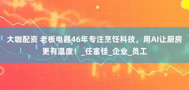 大咖配资 老板电器46年专注烹饪科技，用AI让厨房更有温度！_任富佳_企业_员工
