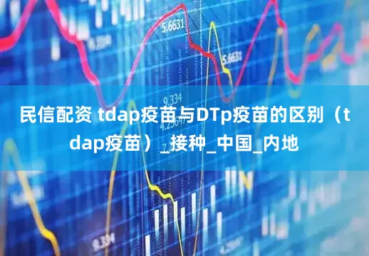 民信配资 tdap疫苗与DTp疫苗的区别（tdap疫苗）_接种_中国_内地
