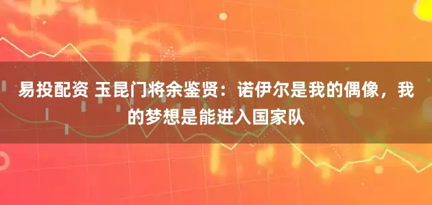 易投配资 玉昆门将余鉴贤：诺伊尔是我的偶像，我的梦想是能进入国家队