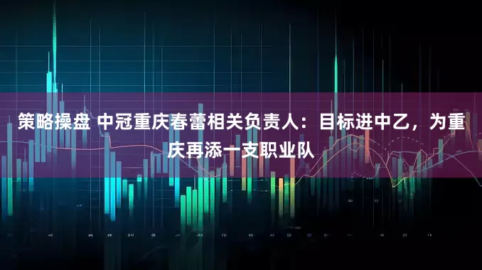 策略操盘 中冠重庆春蕾相关负责人：目标进中乙，为重庆再添一支职业队