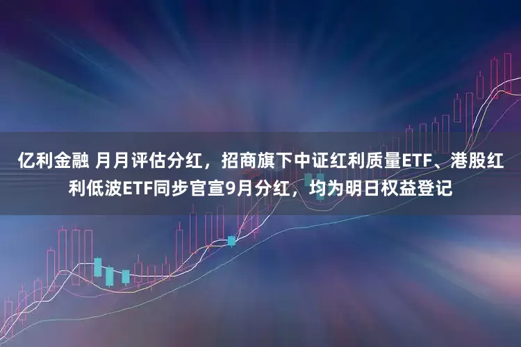 亿利金融 月月评估分红，招商旗下中证红利质量ETF、港股红利低波ETF同步官宣9月分红，均为明日权益登记