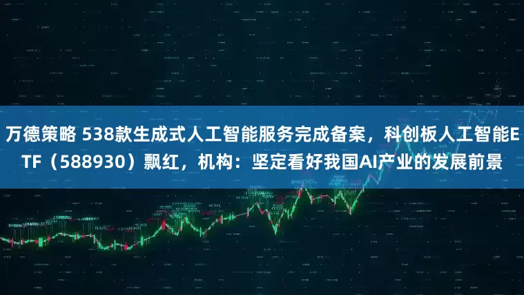 万德策略 538款生成式人工智能服务完成备案，科创板人工智能ETF（588930）飘红，机构：坚定看好我国AI产业的发展前景