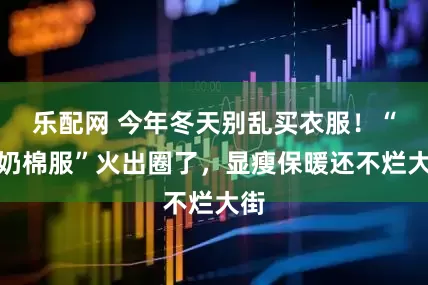 乐配网 今年冬天别乱买衣服！“奶奶棉服”火出圈了，显瘦保暖还不烂大街
