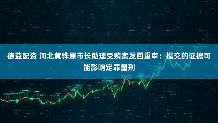 德益配资 河北黄骅原市长助理受贿案发回重审：提交的证据可能影响定罪量刑