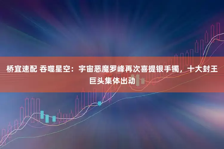 桥宜速配 吞噬星空：宇宙恶魔罗峰再次喜提银手镯，十大封王巨头集体出动