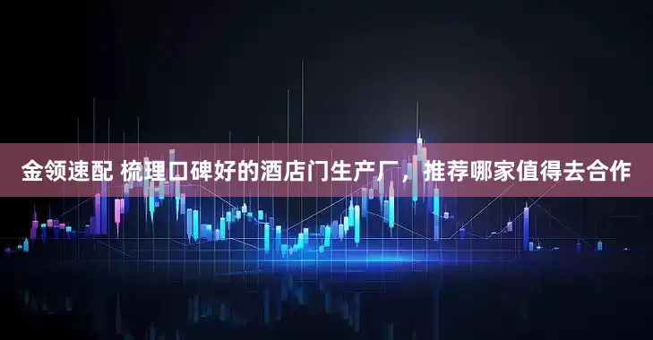 金领速配 梳理口碑好的酒店门生产厂，推荐哪家值得去合作