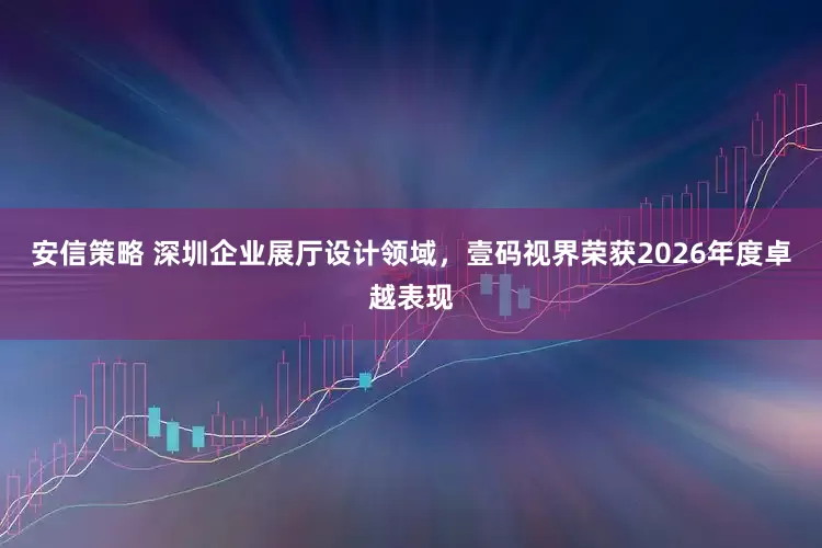 安信策略 深圳企业展厅设计领域，壹码视界荣获2026年度卓越表现
