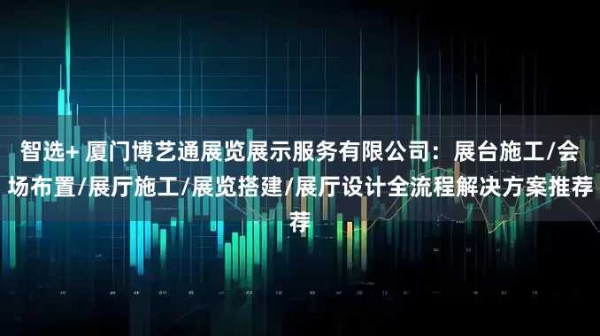 智选+ 厦门博艺通展览展示服务有限公司：展台施工/会场布置/展厅施工/展览搭建/展厅设计全流程解决方案推荐